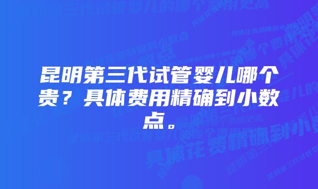 昆明第三代试管婴儿哪个贵？具体费用精确到小数点。