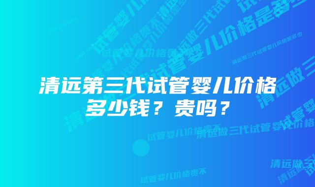 清远第三代试管婴儿价格多少钱？贵吗？