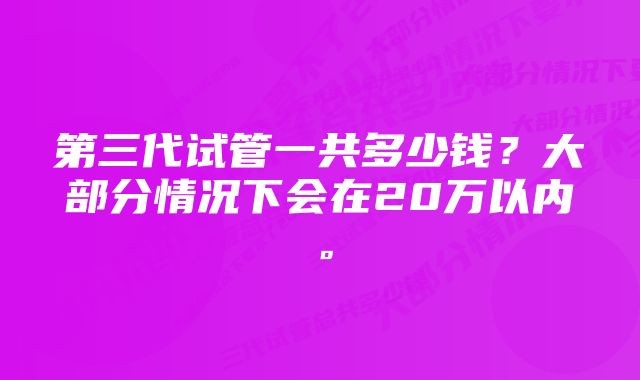 第三代试管一共多少钱？大部分情况下会在20万以内。