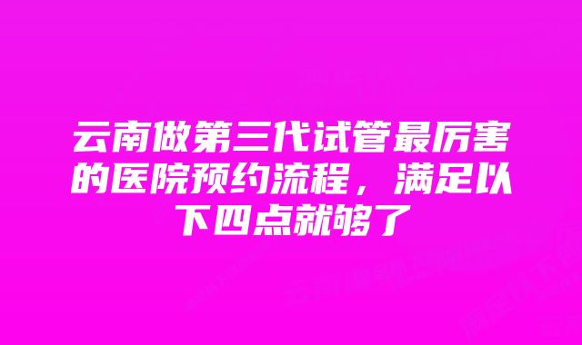 云南做第三代试管最厉害的医院预约流程，满足以下四点就够了