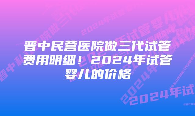 晋中民营医院做三代试管费用明细！2024年试管婴儿的价格