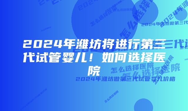 2024年潍坊将进行第三代试管婴儿！如何选择医院