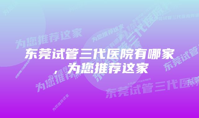 东莞试管三代医院有哪家，为您推荐这家