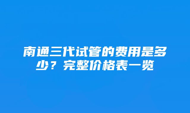 南通三代试管的费用是多少？完整价格表一览