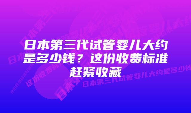 日本第三代试管婴儿大约是多少钱？这份收费标准赶紧收藏