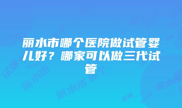 丽水市哪个医院做试管婴儿好？哪家可以做三代试管