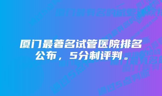 厦门最著名试管医院排名公布，5分制评判。