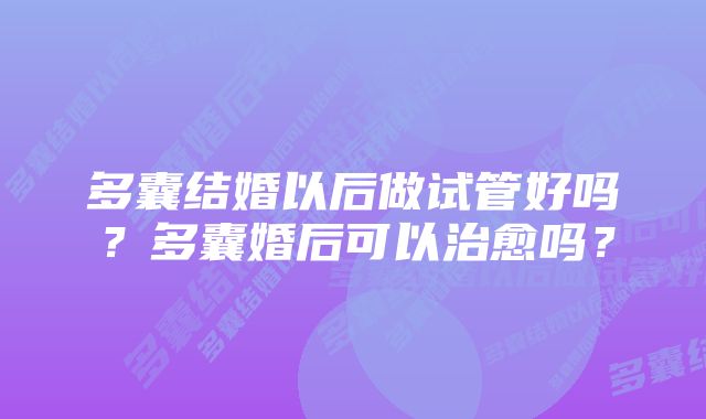 多囊结婚以后做试管好吗？多囊婚后可以治愈吗？