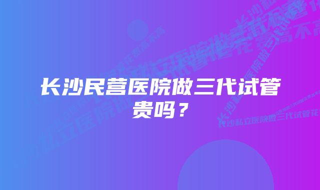 长沙民营医院做三代试管贵吗？