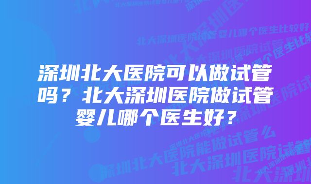 深圳北大医院可以做试管吗？北大深圳医院做试管婴儿哪个医生好？