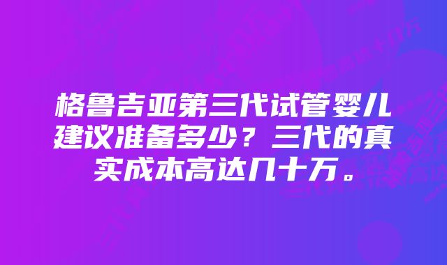 格鲁吉亚第三代试管婴儿建议准备多少？三代的真实成本高达几十万。