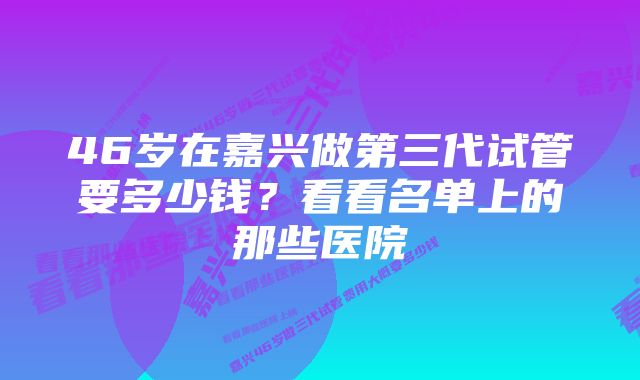 46岁在嘉兴做第三代试管要多少钱？看看名单上的那些医院