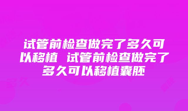 试管前检查做完了多久可以移植 试管前检查做完了多久可以移植囊胚