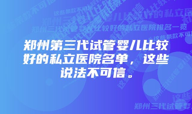 郑州第三代试管婴儿比较好的私立医院名单，这些说法不可信。