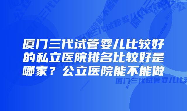 厦门三代试管婴儿比较好的私立医院排名比较好是哪家？公立医院能不能做