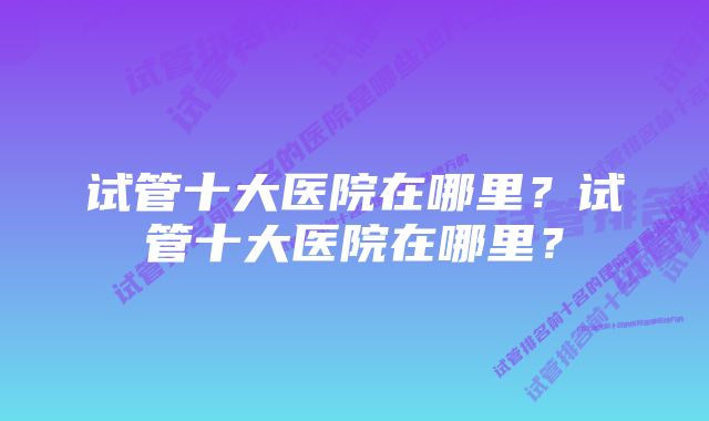 试管十大医院在哪里？试管十大医院在哪里？