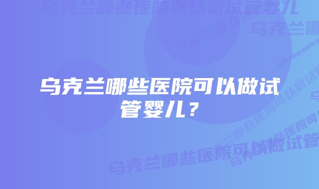 乌克兰哪些医院可以做试管婴儿？