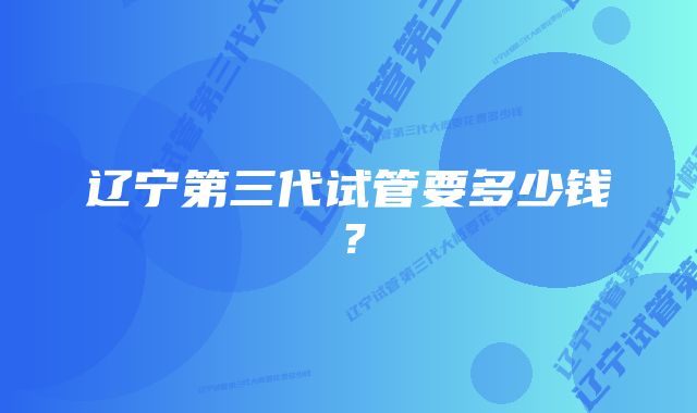 辽宁第三代试管要多少钱？