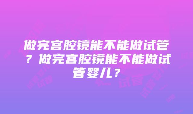 做完宫腔镜能不能做试管？做完宫腔镜能不能做试管婴儿？