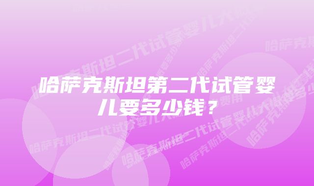 哈萨克斯坦第二代试管婴儿要多少钱？