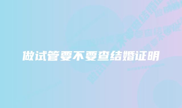 做试管要不要查结婚证明