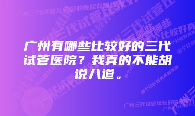 广州有哪些比较好的三代试管医院？我真的不能胡说八道。