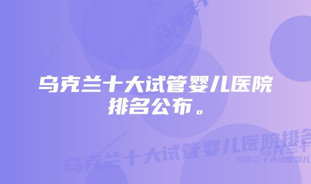 乌克兰十大试管婴儿医院排名公布。