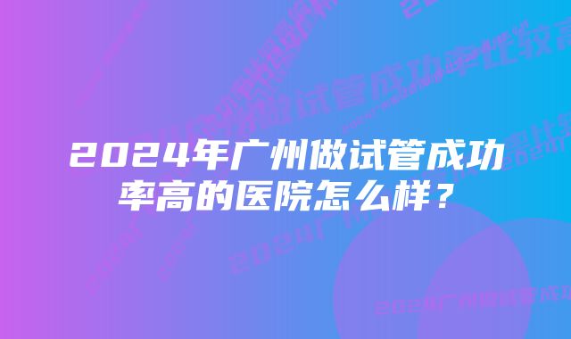 2024年广州做试管成功率高的医院怎么样？