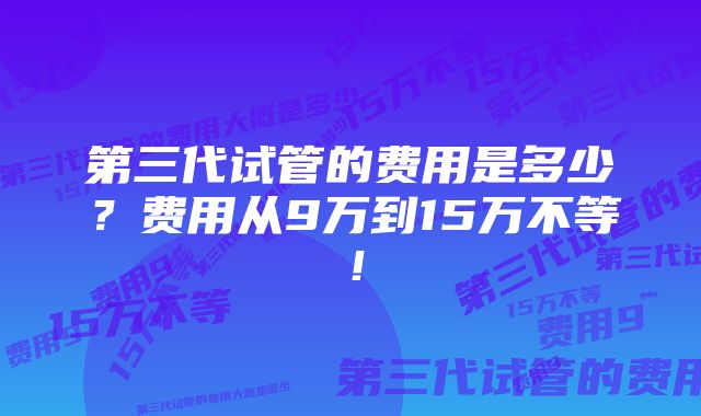 第三代试管的费用是多少？费用从9万到15万不等！