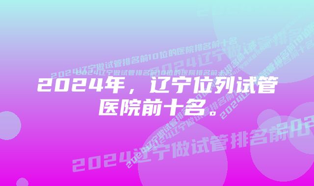 2024年，辽宁位列试管医院前十名。