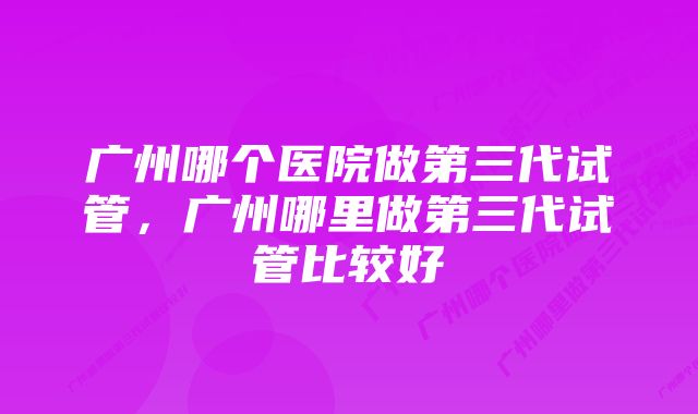 广州哪个医院做第三代试管，广州哪里做第三代试管比较好