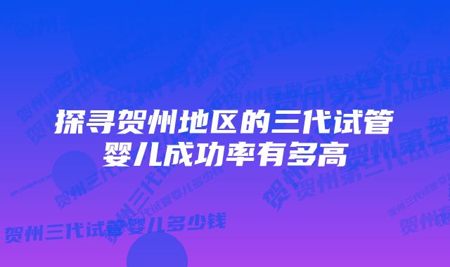 探寻贺州地区的三代试管婴儿成功率有多高