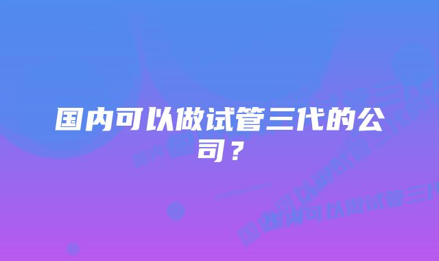 国内可以做试管三代的公司？