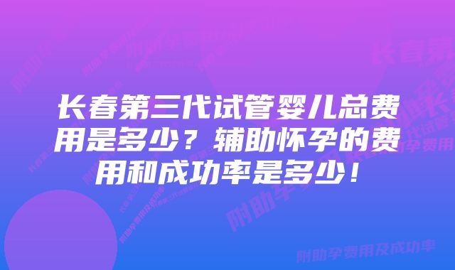 长春第三代试管婴儿总费用是多少？辅助怀孕的费用和成功率是多少！