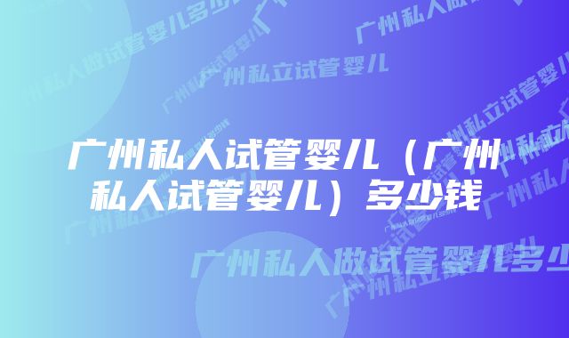 广州私人试管婴儿（广州私人试管婴儿）多少钱