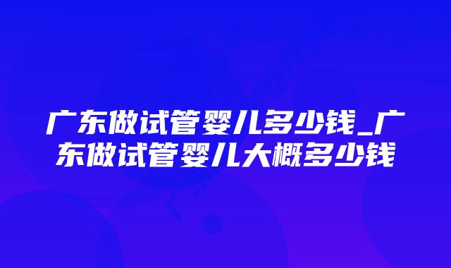 广东做试管婴儿多少钱_广东做试管婴儿大概多少钱