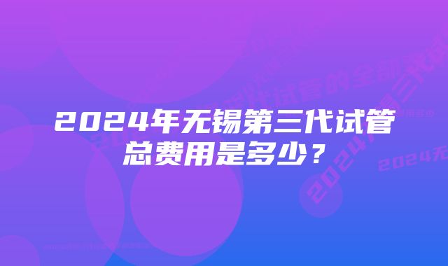 2024年无锡第三代试管总费用是多少？