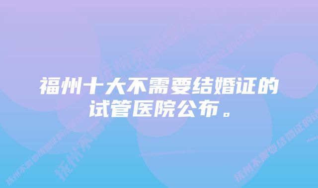 福州十大不需要结婚证的试管医院公布。