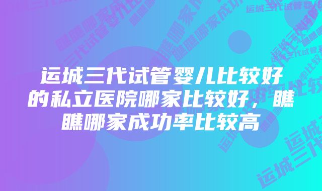 运城三代试管婴儿比较好的私立医院哪家比较好，瞧瞧哪家成功率比较高