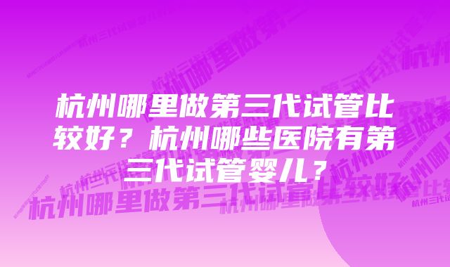 杭州哪里做第三代试管比较好？杭州哪些医院有第三代试管婴儿？