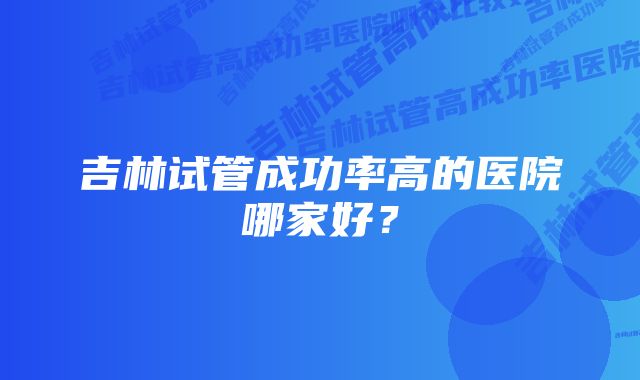 吉林试管成功率高的医院哪家好？