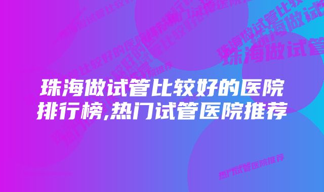 珠海做试管比较好的医院排行榜,热门试管医院推荐