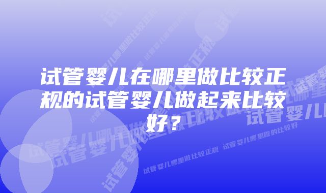 试管婴儿在哪里做比较正规的试管婴儿做起来比较好？