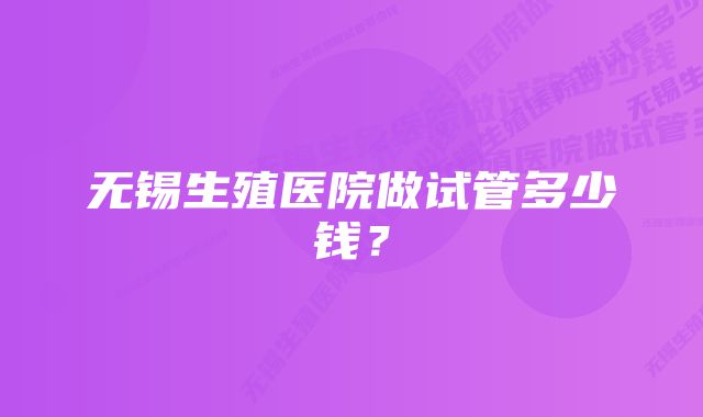 无锡生殖医院做试管多少钱？