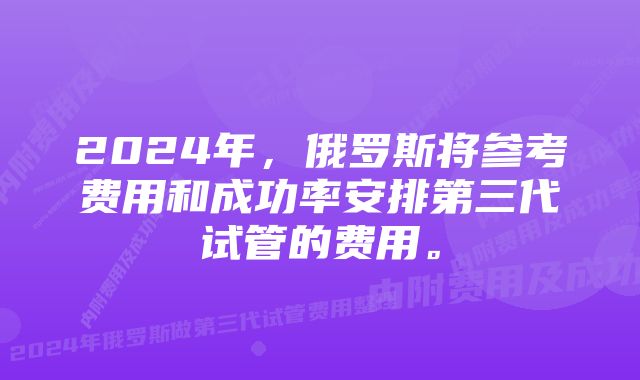 2024年，俄罗斯将参考费用和成功率安排第三代试管的费用。