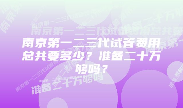 南京第一二三代试管费用总共要多少？准备二十万够吗？