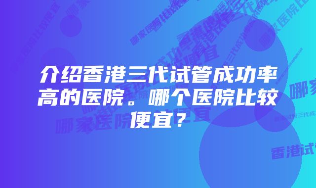 介绍香港三代试管成功率高的医院。哪个医院比较便宜？