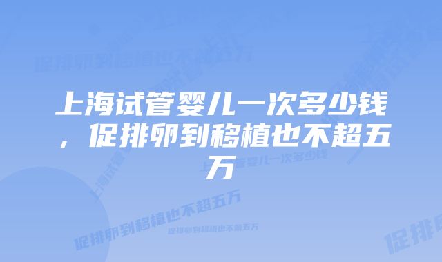 上海试管婴儿一次多少钱，促排卵到移植也不超五万