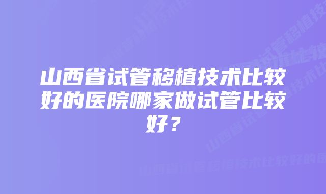 山西省试管移植技术比较好的医院哪家做试管比较好？