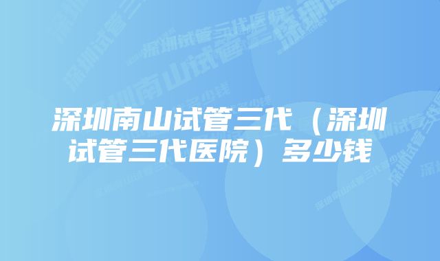 深圳南山试管三代（深圳试管三代医院）多少钱